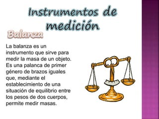 La balanza es un
instrumento que sirve para
medir la masa de un objeto.
Es una palanca de primer
género de brazos iguales
que, mediante el
establecimiento de una
situación de equilibrio entre
los pesos de dos cuerpos,
permite medir masas.
 