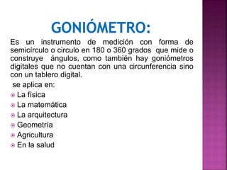 Es un instrumento de medición con forma de
semicírculo o circulo en 180 o 360 grados que mide o
construye ángulos, como también hay goniómetros
digitales que no cuentan con una circunferencia sino
con un tablero digital.
se aplica en:
 La física
 La matemática
 La arquitectura
 Geometría
 Agricultura
 En la salud
 