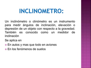 Un inclinómetro o clinómetro es un instrumento
para medir ángulos de inclinación, elevación o
depresión de un objeto con respecto a la gravedad.
También es conocido como un medidor de
inclinación
Se aplica en
 En autos y mas que todo en aviones
 En los fenómenos de suelos
 
