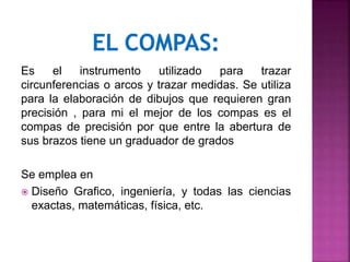 Es el instrumento utilizado para trazar
circunferencias o arcos y trazar medidas. Se utiliza
para la elaboración de dibujos que requieren gran
precisión , para mi el mejor de los compas es el
compas de precisión por que entre la abertura de
sus brazos tiene un graduador de grados
Se emplea en
 Diseño Grafico, ingeniería, y todas las ciencias
exactas, matemáticas, física, etc.
 