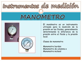 El manómetro es un instrumento
utilizado para la medición de la
presión en los fluidos, generalmente
determinando la diferencia de la
presión entre el fluido y la presión
local.
Clases de manometro
Manometro burdon
Manometro de columna e
Manometro mcleod
 