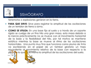 SISMÓGRAFO
 QUÉ ES: Es un instrumento que detecta las ondas sísmicas que los
terremotos o explosiones generan en la tierra.
 PARA QUE SIRVE: Sirve para registrar la amplitud de las oscilaciones
de un temblor de tierra o sismo.
 COMO SE UTILIZA: En una base fija al suelo y a través de un soporte
rígido se cuelga de un fino hilo una gran masa, esta masa debido a
la inercia prácticamente no se mueve con el movimiento horizontal
de la base y la flexibilidad del hilo, por tal motivo se mantiene
estática mientras la base se mueve al ritmo de las oscilaciones
horizontales. Una punta muy fina que funciona como pluma de tinta
va escribiendo en el papel de un tambor giratorio un trazo
equivalente al movimiento relativo de la base con respecto a la
pluma o lo que es lo mismo la amplitud de las oscilaciones del suelo.
 