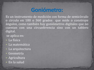 Es un instrumento de medición con forma de semicírculo
o circulo en 180 o 360 grados que mide o construye
ángulos, como también hay goniómetros digitales que no
cuentan con una circunferencia sino con un tablero
digital.
se aplica en:
 La física
 La matemática
 La arquitectura
 Geometría
 Agricultura
 En la salud
 