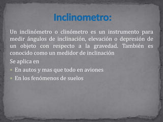 Un inclinómetro o clinómetro es un instrumento para
medir ángulos de inclinación, elevación o depresión de
un objeto con respecto a la gravedad. También es
conocido como un medidor de inclinación
Se aplica en
 En autos y mas que todo en aviones
 En los fenómenos de suelos
 