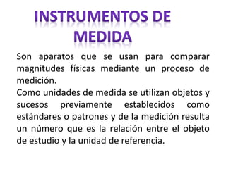 Son aparatos que se usan para comparar
magnitudes físicas mediante un proceso de
medición.
Como unidades de medida se utilizan objetos y
sucesos previamente establecidos como
estándares o patrones y de la medición resulta
un número que es la relación entre el objeto
de estudio y la unidad de referencia.
 