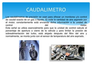 Los caudalímetros de precisión se usan para ofrecer un monitoreo y/o control
de caudal exacto de un gas o liquido. El mide la cantidad de aire aspirado por
el motor, constantemente está enviando dicha información a la unidad de
control del motor.
Esta señal se utiliza esencialmente para que la unidad de control calcule el
porcentaje de apertura o cierre de la válvula y para limitar la presión de
sobrealimentación del turbo, está alojado después del filtro del aire y
normalmente, se monta junto con el sensor de temperatura del aire aspirado.
CAUDALIMETRO
 