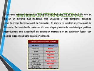 sistema INTERNACIONALEl sistema métrico decimal de la Revolución Francesa se ha convertido hoy en
día en un sistema más moderno, más universal y más completo, conocido
como Sistema Internacional de Unidades. El metro, la unidad internacional de
distancia. Se trataba de crear un sistema simple y único de medidas que pudiese
reproducirse con exactitud en cualquier momento y en cualquier lugar, con
medios disponibles para cualquier persona.
 