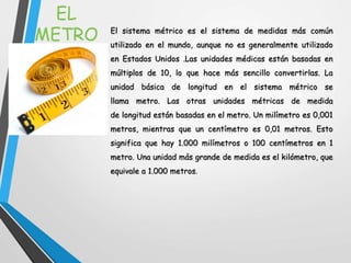 EL
METRO El sistema métrico es el sistema de medidas más común
utilizado en el mundo, aunque no es generalmente utilizado
en Estados Unidos .Las unidades médicas están basadas en
múltiplos de 10, lo que hace más sencillo convertirlas. La
unidad básica de longitud en el sistema métrico se
llama metro. Las otras unidades métricas de medida
de longitud están basadas en el metro. Un milímetro es 0,001
metros, mientras que un centímetro es 0,01 metros. Esto
significa que hay 1.000 milímetros o 100 centímetros en 1
metro. Una unidad más grande de medida es el kilómetro, que
equivale a 1.000 metros.
 