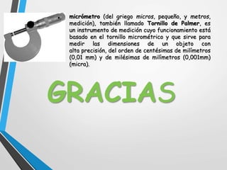 micrómetro (del griego micros, pequeño, y metros,
medición), también llamado Tornillo de Palmer, es
un instrumento de medición cuyo funcionamiento está
basado en el tornillo micrométrico y que sirve para
medir las dimensiones de un objeto con
alta precisión, del orden de centésimas de milímetros
(0,01 mm) y de milésimas de milímetros (0,001mm)
(micra).
GRACIAS
 
