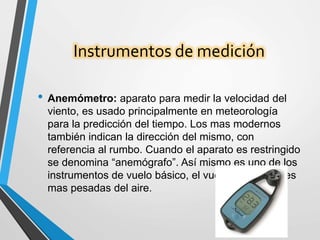 Instrumentos de medición
• Anemómetro: aparato para medir la velocidad del
viento, es usado principalmente en meteorología
para la predicción del tiempo. Los mas modernos
también indican la dirección del mismo, con
referencia al rumbo. Cuando el aparato es restringido
se denomina “anemógrafo”. Así mismo es uno de los
instrumentos de vuelo básico, el vuelo de aeronaves
mas pesadas del aire.
 