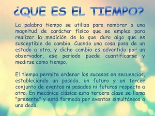 La palabra tiempo se utiliza para nombrar a una
magnitud de carácter físico que se emplea para
realizar la medición de lo que dura algo que es
susceptible de cambio. Cuando una cosa pasa de un
estado a otro, y dicho cambio es advertido por un
observador, ese periodo puede cuantificarse y
medirse como tiempo.
El tiempo permite ordenar los sucesos en secuencias,
estableciendo un pasado, un futuro y un tercer
conjunto de eventos ni pasados ni futuros respecto a
otro. En mecánica clásica esta tercera clase se llama
"presente" y está formada por eventos simultáneos a
uno dado.
 