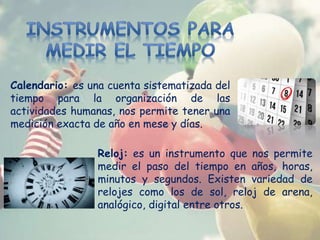 Calendario: es una cuenta sistematizada del
tiempo para la organización de las
actividades humanas, nos permite tener una
medición exacta de año en mese y días.
Reloj: es un instrumento que nos permite
medir el paso del tiempo en años, horas,
minutos y segundos. Existen variedad de
relojes como los de sol, reloj de arena,
analógico, digital entre otros.
 