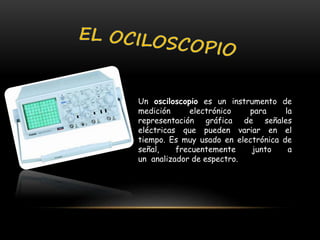 Un osciloscopio es un instrumento de
medición electrónico para la
representación gráfica de señales
eléctricas que pueden variar en el
tiempo. Es muy usado en electrónica de
señal, frecuentemente junto a
un analizador de espectro.
 