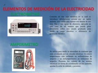 Consiste en una caja metálica en la cual se
introduce, debidamente aislada por un tapón
aislante, una varilla que soporta una lámina de oro
muy fina o una aguja de aluminio, apoyada en
este caso de tal manera que pueda girar
libremente sobre una escala graduada para
medir la carga eléctrica o diferencia de
potencial eléctrico.
ELECTROMETRO
AMPERIMETRO
Se utiliza para medir la intensidad de corriente que
está circulando por un circuito eléctrico. Un micro
amperímetro está calibrado en millonésimas de
amperio y un miliamperímetro en milésimas de
amperio. Presenta los valores de las señales
eléctricas en forma de coordenadas en una pantalla.
ajustan la señal de entrada y permiten
 