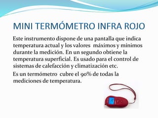 Este instrumento dispone de una pantalla que indica
temperatura actual y los valores máximos y mínimos
durante la medición. En un segundo obtiene la
temperatura superficial. Es usado para el control de
sistemas de calefacción y climatización etc.
Es un termómetro cubre el 90% de todas la
mediciones de temperatura.
 