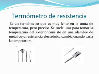 Termómetro de resistencia
Es un termómetro que es muy lento en la toma de
temperatura, pero preciso. Se suele usar para tomar la
temperatura del exterior.consiste en una alambre de
metal cuya resistencia electrónica cambia cuando varia
la temperatura.
 
