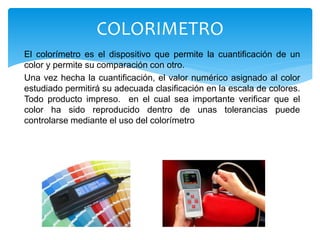 El colorímetro es el dispositivo que permite la cuantificación de un
color y permite su comparación con otro.
Una vez hecha la cuantificación, el valor numérico asignado al color
estudiado permitirá su adecuada clasificación en la escala de colores.
Todo producto impreso. en el cual sea importante verificar que el
color ha sido reproducido dentro de unas tolerancias puede
controlarse mediante el uso del colorímetro
COLORIMETRO
 