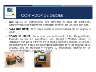 CONTADOR DE GEIGER
 QUÉ ES: Es un instrumento que detecta el paso de partículas
subatómicas eléctricamente cargadas a través de un tubo con gas.
 PARA QUE SIRVE: Sirve para medir la radiactividad de un objeto o
lugar.
 COMO SE UTILIZA: Tiene una sonda llamada tubo Geiger-Muller,
llamado así por sus inventores, Hans Geiger y Walther Müller. La
radiación que pasa a través de la sonda produce impulsos eléctricos
en la misma. Un cable de la sonda al contador lleva los impulsos a un
circuito, que los detecta y muestra su frecuencia relativa en un
medidor analógico o pantalla digital..
 