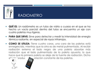RADIOMETRO
 QUÉ ES: Un radiómetro es un tubo de vidrio o cuarzo en el que se ha
hecho un vacío parcial; dentro del tubo se encuentra un eje con
cuatro paletas muy ligeras.
 PARA QUE SIRVE: Sirve para detectar y medir la intensidad de energía
térmica radiante, en especial de rayos infrarrojos.
 COMO SE UTILIZA: Tiene cuatro caras, una cara de las paletas está
ennegrecida, mientras que la otra es de metal pulimentado. Al recibir
radiación externa el lado negro de una paleta absorbe más
radiación que el lado pulimentado de la paleta opuesta, lo que
hace que la primera paleta se aleje de la fuente de radiación. Dicho
efecto produce una rotación constante de las paletas.
 