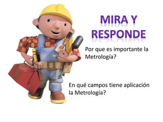 Por que es importante la
Metrología?
En qué campos tiene aplicación
la Metrología?
 