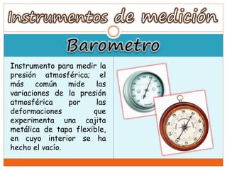 Instrumento para medir la
presión atmosférica; el
más común mide las
variaciones de la presión
atmosférica por las
deformaciones que
experimenta una cajita
metálica de tapa flexible,
en cuyo interior se ha
hecho el vacío.
 