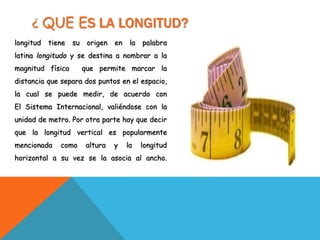 ¿ QUE ES LA LONGITUD?
longitud tiene su origen en la palabra
latina longitudo y se destina a nombrar a la
magnitud física que permite marcar la
distancia que separa dos puntos en el espacio,
la cual se puede medir, de acuerdo con
El Sistema Internacional, valiéndose con la
unidad de metro. Por otra parte hay que decir
que la longitud vertical es popularmente
mencionada como altura y la longitud
horizontal a su vez se la asocia al ancho.
 