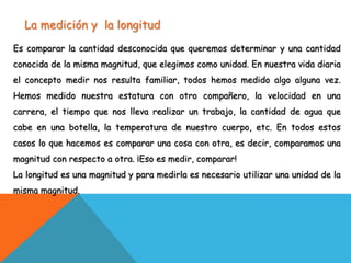 La medición y la longitud
Es comparar la cantidad desconocida que queremos determinar y una cantidad
conocida de la misma magnitud, que elegimos como unidad. En nuestra vida diaria
el concepto medir nos resulta familiar, todos hemos medido algo alguna vez.
Hemos medido nuestra estatura con otro compañero, la velocidad en una
carrera, el tiempo que nos lleva realizar un trabajo, la cantidad de agua que
cabe en una botella, la temperatura de nuestro cuerpo, etc. En todos estos
casos lo que hacemos es comparar una cosa con otra, es decir, comparamos una
magnitud con respecto a otra. ¡Eso es medir, comparar!
La longitud es una magnitud y para medirla es necesario utilizar una unidad de la
misma magnitud.
 