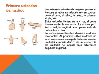 Primera unidades
de medida Las primeras unidades de longitud que usó el
hombre estaban en relación con su cuerpo,
como el paso, el palmo, la braza, la pulgada,
el pie, etc.
Estas unidades tienen, entre otros, el grave
inconveniente de que no son las mismas para
todos. Así, la longitud de un palmo varía de
un hombre a otro.
Por esta razón el hombre ideó unas unidades
invariables. Al principio estas unidades no
eran universales, cada país tenía sus propias
unidades e incluso dentro de un mismo país
las unidades de medida eran diferentes
según las regiones.
 