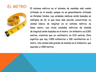 EL METRO El sistema métrico es el sistema de medidas más común
utilizado en el mundo, aunque no es generalmente utilizado
en Estados Unidos .Las unidades médicas están basadas en
múltiplos de 10, lo que hace más sencillo convertirlas. La
unidad básica de longitud en el sistema métrico se
llama metro. Las otras unidades métricas de medida
de longitud están basadas en el metro. Un milímetro es 0,001
metros, mientras que un centímetro es 0,01 metros. Esto
significa que hay 1.000 milímetros o 100 centímetros en 1
metro. Una unidad más grande de medida es el kilómetro, que
equivale a 1.000 metros.
 