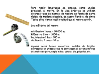 Para medir longitudes se emplea, como unidad
principal, el metro. En la vida práctica se utilizan
diversos tipos de metros: de madera en forma de barra
rígida, de madera plegable, de acero flexible, de cinta.
Todos ellos tienen igual longitud que el metro patrón.
Los múltiplos del metro:
miriámetro 1 mam = 10.000 m
kilómetro 1 km = 1.000 m
hectómetro 1 hm = 100 m
decâmetro 1 dam = 10 m
Algunas veces hemos encontrado medidas de longitud
expresadas en unidades que no pertenecen al sistema métrico
decimal como por ejemplo millas, yardas, pie, pulgadas, etc.
 