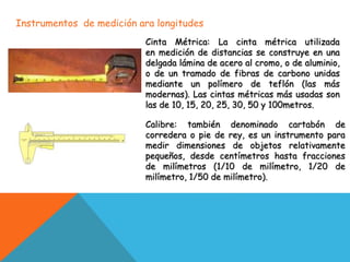 Instrumentos de medición ara longitudes
Cinta Métrica: La cinta métrica utilizada
en medición de distancias se construye en una
delgada lámina de acero al cromo, o de aluminio,
o de un tramado de fibras de carbono unidas
mediante un polímero de teflón (las más
modernas). Las cintas métricas más usadas son
las de 10, 15, 20, 25, 30, 50 y 100metros.
Calibre: también denominado cartabón de
corredera o pie de rey, es un instrumento para
medir dimensiones de objetos relativamente
pequeños, desde centímetros hasta fracciones
de milímetros (1/10 de milímetro, 1/20 de
milímetro, 1/50 de milímetro).
 