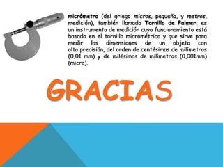 micrómetro (del griego micros, pequeño, y metros,
medición), también llamado Tornillo de Palmer, es
un instrumento de medición cuyo funcionamiento está
basado en el tornillo micrométrico y que sirve para
medir las dimensiones de un objeto con
alta precisión, del orden de centésimas de milímetros
(0,01 mm) y de milésimas de milímetros (0,001mm)
(micra).
GRACIAS
 