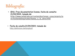 Bibliografía:
• GNU, Free documentation license, fecha de consulta:
21/04/2014, tomado de:
http://www.ceibal.edu.uy/contenidos/areas_conocimiento/m
at/midiendolongitudes/manos_a_la_obra.html
• Fecha de conulta:21/04/2014, tomado de:
http://definicion.de/longitud/
 