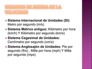  Sistema Internacional de Unidades (SI):
Metro por segundo (m/s)
 Sistema Métrico antiguo: Kilómetro por hora
(km/h) Y Kilómetro por segundo (km/s)
 Sistema Cegesimal de Unidades:
Centímetro por segundo (cm/s)
 Sistema Anglosajón de Unidades: Pie por
segundo (ft/s) , Milla por hora (mph) Y Milla
por segundo (mps)
 