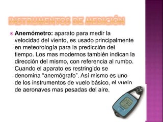  Anemómetro: aparato para medir la
velocidad del viento, es usado principalmente
en meteorología para la predicción del
tiempo. Los mas modernos también indican la
dirección del mismo, con referencia al rumbo.
Cuando el aparato es restringido se
denomina “anemógrafo”. Así mismo es uno
de los instrumentos de vuelo básico, el vuelo
de aeronaves mas pesadas del aire.
 