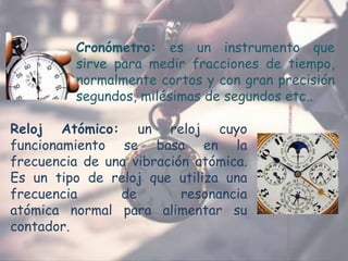 Cronómetro: es un instrumento que
sirve para medir fracciones de tiempo,
normalmente cortos y con gran precisión
segundos, milésimas de segundos etc..
Reloj Atómico: un reloj cuyo
funcionamiento se basa en la
frecuencia de una vibración atómica.
Es un tipo de reloj que utiliza una
frecuencia de resonancia
atómica normal para alimentar su
contador.
 