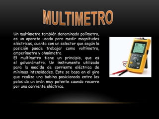 Un multímetro también denominado polímetro,
es un aparato usado para medir magnitudes
eléctricas, cuenta con un selector que según la
posición puede trabajar como voltímetro,
amperímetro y ohmímetro.
El multímetro tiene un principio, que es
el galvanómetro. Un instrumento utilizado
para la medida de corriente eléctrica de
mínimas intensidades. Este se basa en el giro
que realiza una bobina posicionada entre los
polos de un imán muy potente cuando recorre
por una corriente eléctrica.
 