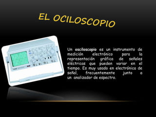 Un osciloscopio es un instrumento de
medición electrónico para la
representación gráfica de señales
eléctricas que pueden variar en el
tiempo. Es muy usado en electrónica de
señal, frecuentemente junto a
un analizador de espectro.
 