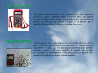 Sirve para medir la diferencia de potencial entre dos puntos de
un circuito eléctrico. de manera directa o indirecta, debido a lo anterior,
el voltímetro debe contar con una resistencia interna lo más alta que sea
posible, de modo que su consumo sea bajo, y así permitir que la
medición de la tensión del voltímetro se realice sin errores.
MULTIMETRO eléctrico portátil para medir directamente magnitudes eléctricas activas
como corrientes y potenciales (tensiones) o pasivas como resistencias,
capacidades y otras. Las medidas pueden realizarse para corriente
continua o alterna y en varios márgenes de medida cada una. Los
hay analógicos y posteriormente se han introducido los digitales cuya
función es la misma (con alguna variante añadida).
 