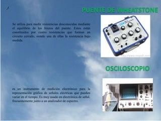 PUENTE DE WHEATSTONE
Se utiliza para medir resistencias desconocidas mediante
el equilibrio de los brazos del puente. Estos están
constituidos por cuatro resistencias que forman un
circuito cerrado, siendo una de ellas la resistencia bajo
medida.
OSCILOSCOPIO
es un instrumento de medición electrónico para la
representación gráfica de señales eléctricas que pueden
variar en el tiempo. Es muy usado en electrónica de señal,
frecuentemente junto a un analizador de espectro.
 