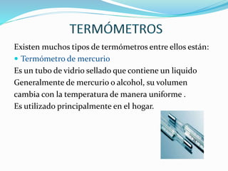 Existen muchos tipos de termómetros entre ellos están:
 Termómetro de mercurio
Es un tubo de vidrio sellado que contiene un liquido
Generalmente de mercurio o alcohol, su volumen
cambia con la temperatura de manera uniforme .
Es utilizado principalmente en el hogar.
 