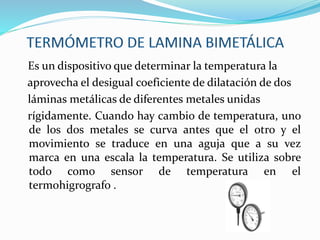 Es un dispositivo que determinar la temperatura la
aprovecha el desigual coeficiente de dilatación de dos
láminas metálicas de diferentes metales unidas
rígidamente. Cuando hay cambio de temperatura, uno
de los dos metales se curva antes que el otro y el
movimiento se traduce en una aguja que a su vez
marca en una escala la temperatura. Se utiliza sobre
todo como sensor de temperatura en el
termohigrografo .
 