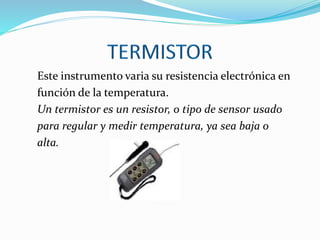Este instrumento varia su resistencia electrónica en
función de la temperatura.
Un termistor es un resistor, o tipo de sensor usado
para regular y medir temperatura, ya sea baja o
alta.
 