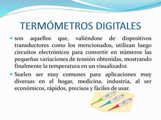  son aquellos que, valiéndose de dispositivos
transductores como los mencionados, utilizan luego
circuitos electrónicos para convertir en números las
pequeñas variaciones de tensión obtenidas, mostrando
finalmente la temperatura en un visualizador.
 Suelen ser muy comunes para aplicaciones muy
diversas en el hogar, medicina, industria, al ser
económicos, rápidos, precisos y fáciles de usar.
 