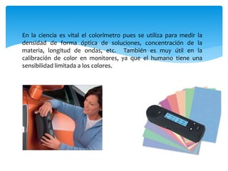 En la ciencia es vital el colorímetro pues se utiliza para medir la
densidad de forma óptica de soluciones, concentración de la
materia, longitud de ondas, etc. También es muy útil en la
calibración de color en monitores, ya que el humano tiene una
sensibilidad limitada a los colores.
 