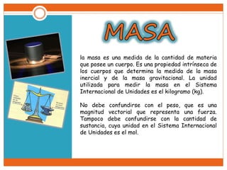la masa es una medida de la cantidad de materia
que posee un cuerpo. Es una propiedad intrínseca de
los cuerpos que determina la medida de la masa
inercial y de la masa gravitacional. La unidad
utilizada para medir la masa en el Sistema
Internacional de Unidades es el kilogramo (kg).
No debe confundirse con el peso, que es una
magnitud vectorial que representa una fuerza.
Tampoco debe confundirse con la cantidad de
sustancia, cuya unidad en el Sistema Internacional
de Unidades es el mol.
 