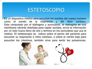 Es un dispositivo medico para escuchar los sonidos del cuerpo humano
como el sonido de la respiración y del ritmo cardiaco.
Esta compuesto por el diafragma y auriculares, el diafragma es una
membrana vibrante diseñada para captar sonidos, envía la información
por un tubo hueco lleno de aire y termina en los auriculares que usa el
médico. El estetoscopio se coloca sobre el pecho del paciente para
escuchar su respiración o ritmo cardíaco, o sobre el vientre bajo para
escuchar los intestinos, también sirve para sentir las pulsaciones.
ESTETOSCOPIO
 