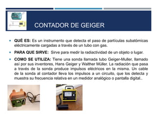 CONTADOR DE GEIGER
 QUÉ ES: Es un instrumento que detecta el paso de partículas subatómicas
eléctricamente cargadas a través de un tubo con gas.
 PARA QUE SIRVE: Sirve para medir la radiactividad de un objeto o lugar.
 COMO SE UTILIZA: Tiene una sonda llamada tubo Geiger-Muller, llamado
así por sus inventores, Hans Geiger y Walther Müller. La radiación que pasa
a través de la sonda produce impulsos eléctricos en la misma. Un cable
de la sonda al contador lleva los impulsos a un circuito, que los detecta y
muestra su frecuencia relativa en un medidor analógico o pantalla digital..
 