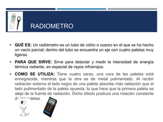 RADIOMETRO
 QUÉ ES: Un radiómetro es un tubo de vidrio o cuarzo en el que se ha hecho
un vacío parcial; dentro del tubo se encuentra un eje con cuatro paletas muy
ligeras.
 PARA QUE SIRVE: Sirve para detectar y medir la intensidad de energía
térmica radiante, en especial de rayos infrarrojos.
 COMO SE UTILIZA: Tiene cuatro caras, una cara de las paletas está
ennegrecida, mientras que la otra es de metal pulimentado. Al recibir
radiación externa el lado negro de una paleta absorbe más radiación que el
lado pulimentado de la paleta opuesta, lo que hace que la primera paleta se
aleje de la fuente de radiación. Dicho efecto produce una rotación constante
de las paletas.
 