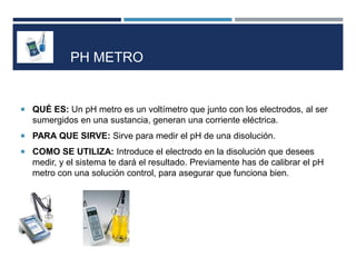 PH METRO
 QUÉ ES: Un pH metro es un voltímetro que junto con los electrodos, al ser
sumergidos en una sustancia, generan una corriente eléctrica.
 PARA QUE SIRVE: Sirve para medir el pH de una disolución.
 COMO SE UTILIZA: Introduce el electrodo en la disolución que desees
medir, y el sistema te dará el resultado. Previamente has de calibrar el pH
metro con una solución control, para asegurar que funciona bien.
 